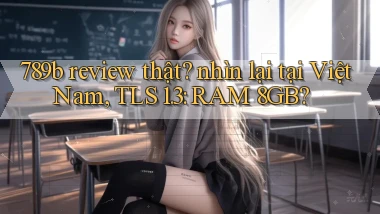 789b review thật nhìn lại tại Việt Nam, TLS 1.3 RAM 8GB
