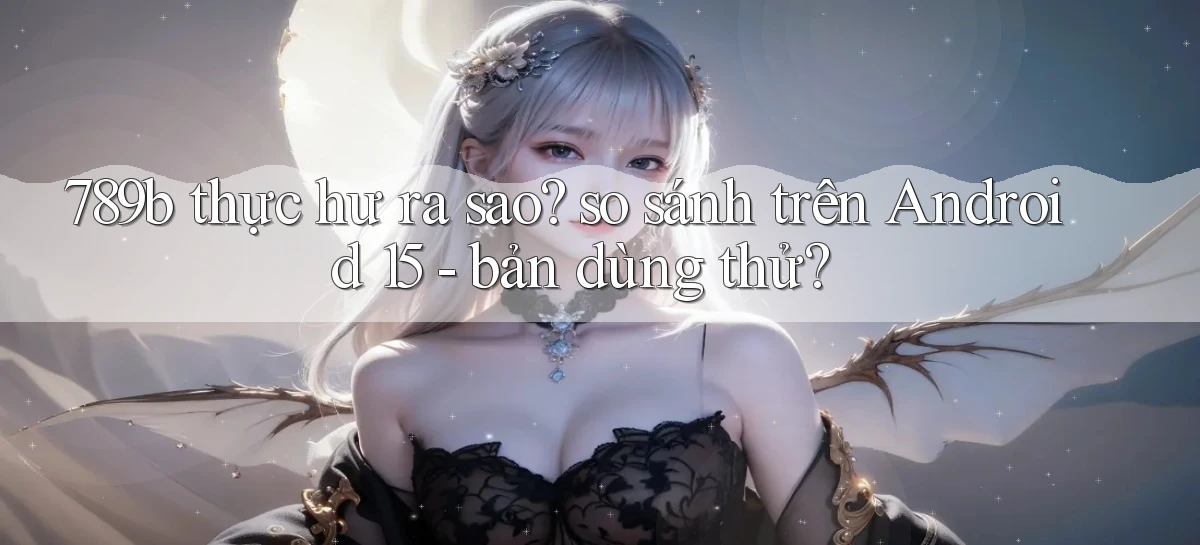 789b thực hư ra sao so sánh trên Android 15   bản dùng thử