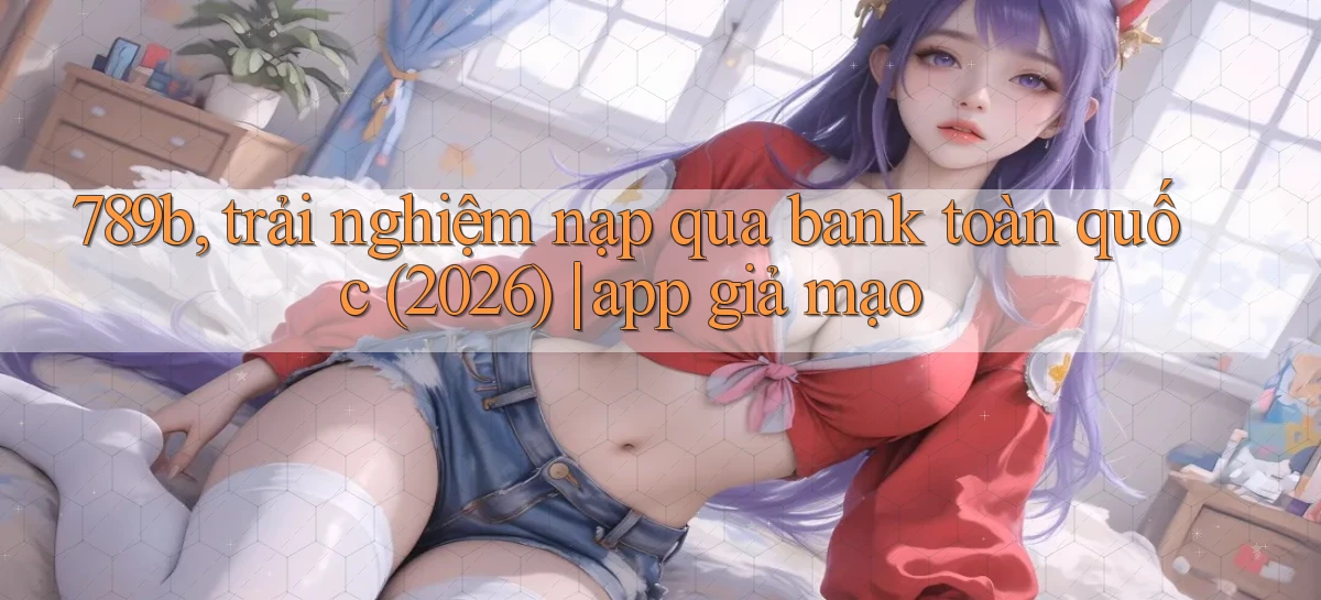 789b, trải nghiệm nạp qua bank toàn quốc (2026) app giả mạo