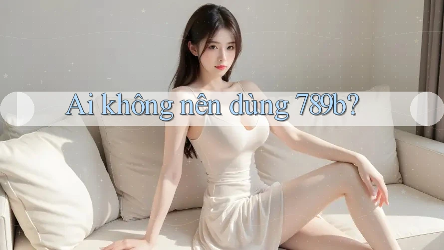 Ai không nên dùng 789b? Ai không nên dùng 789b?