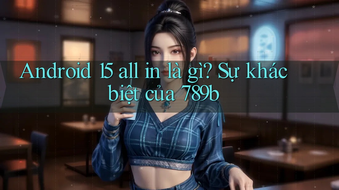 Android 15 all in là gì? Sự khác biệt của 789b