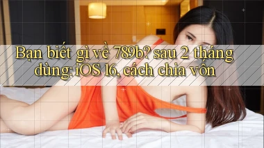 Bạn biết gì về 789b sau 2 tháng dùng iOS 16, cách chia vốn