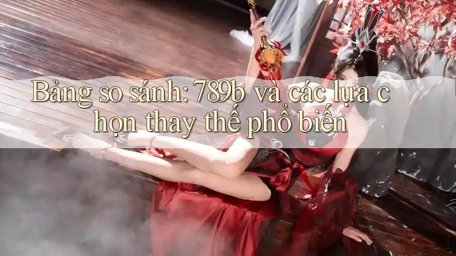Bảng so sánh: 789b và các lựa chọn thay thế phổ biến Bảng so sánh: 789b và các lựa chọn thay thế phổ biến