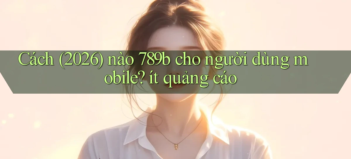 Cách (2026) nào 789b cho người dùng mobile ít quảng cáo