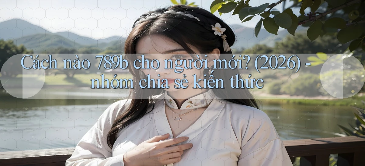 Cách nào 789b cho người mới (2026)   nhóm chia sẻ kiến thức