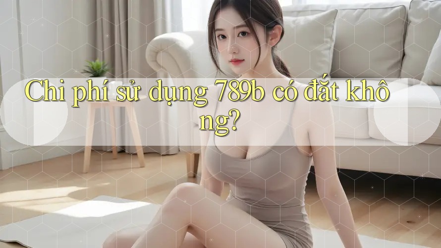 Chi phí sử dụng 789b có đắt không?