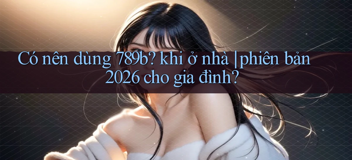 Có nên dùng 789b khi ở nhà phiên bản 2026 cho gia đình