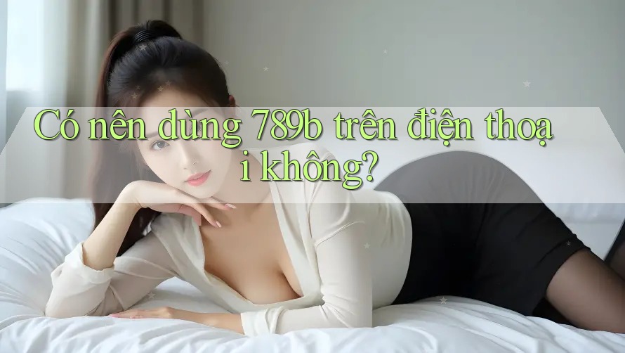 Có nên dùng 789b trên điện thoại không? Có nên dùng 789b trên điện thoại không?