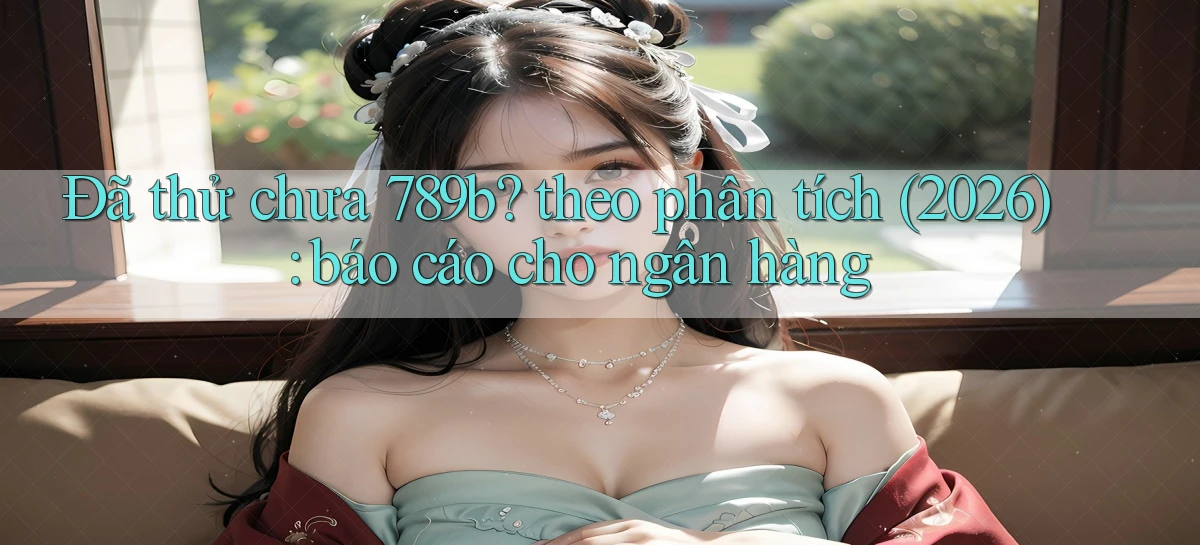 Đã thử chưa 789b theo phân tích (2026) báo cáo cho ngân hàng
