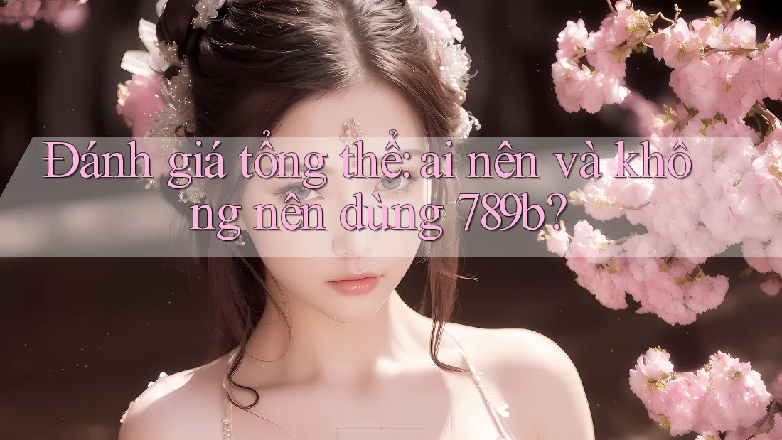 Đánh giá tổng thể: Ai nên và không nên dùng 789b? Đánh giá tổng thể: Ai nên và không nên dùng 789b?