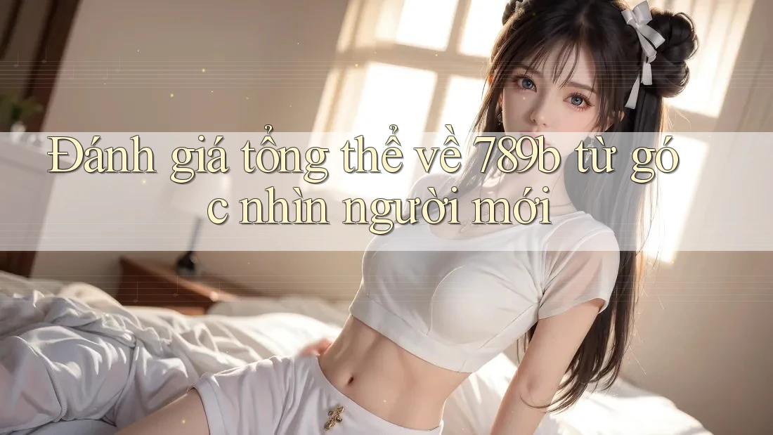 Đánh giá tổng thể về 789b từ góc nhìn người mới Đánh giá tổng thể về 789b từ góc nhìn người mới