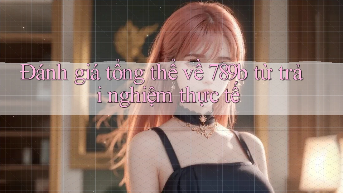 Đánh giá tổng thể về 789b từ trải nghiệm thực tế Đánh giá tổng thể về 789b từ trải nghiệm thực tế