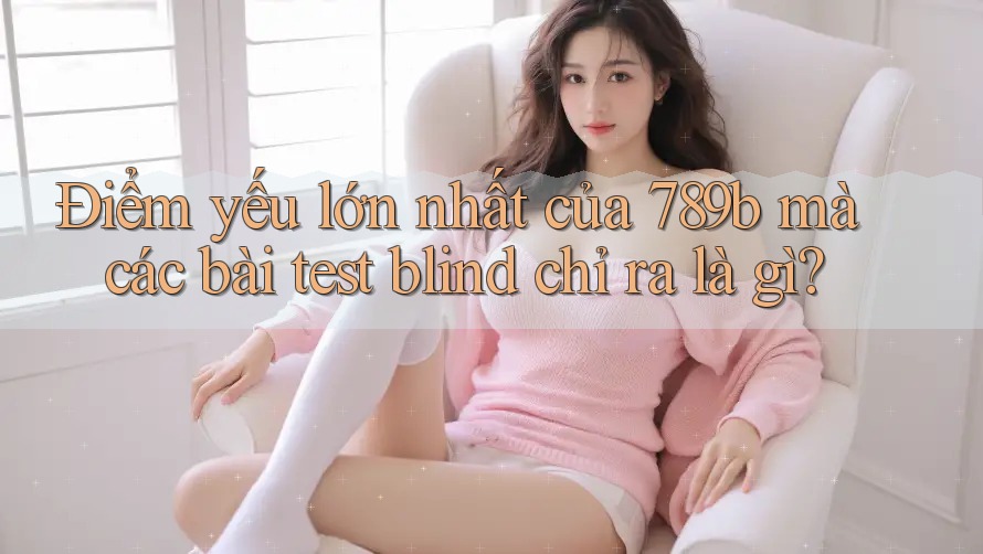 Điểm yếu lớn nhất của 789b mà các bài test blind chỉ ra là gì? Điểm yếu lớn nhất của 789b mà các bài test blind chỉ ra là gì?