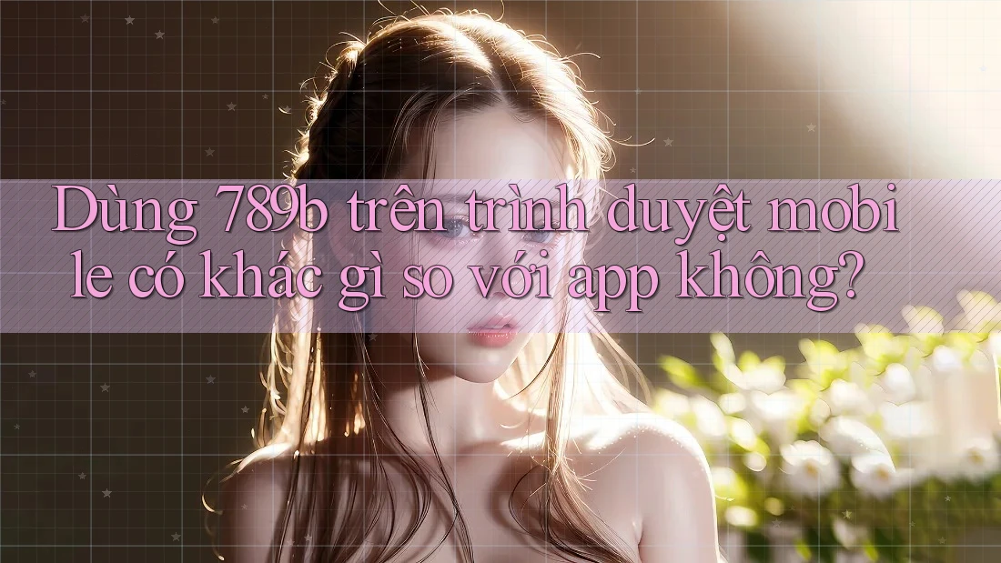 Dùng 789b trên trình duyệt mobile có khác gì so với app không? Dùng 789b trên trình duyệt mobile có khác gì so với app không?
