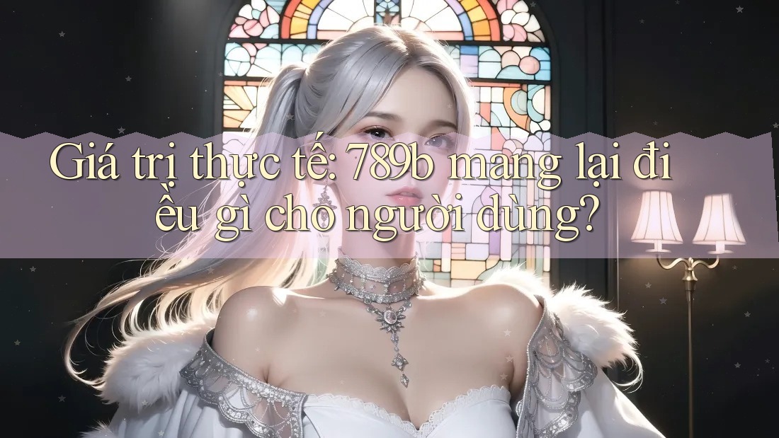 Giá trị thực tế: 789b mang lại điều gì cho người dùng? Giá trị thực tế: 789b mang lại điều gì cho người dùng?