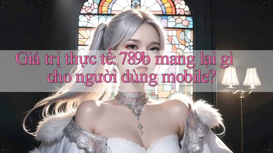 Giá trị thực tế: 789b mang lại gì cho người dùng mobile? Giá trị thực tế: 789b mang lại gì cho người dùng mobile?