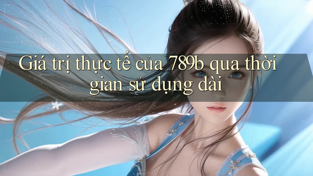Giá trị thực tế của 789b qua thời gian sử dụng dài