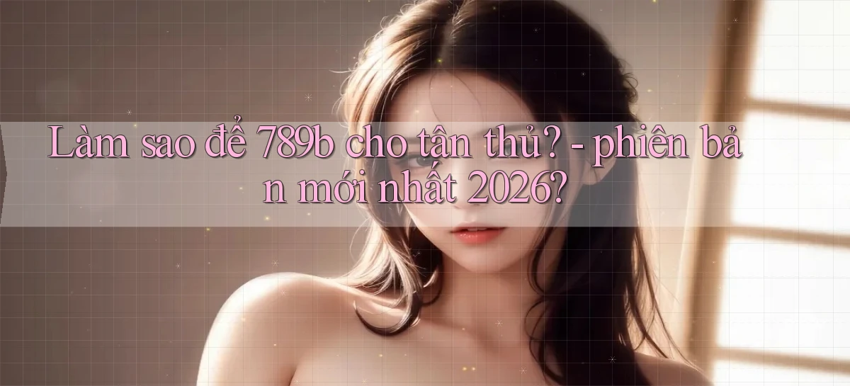 Làm sao để 789b cho tân thủ   phiên bản mới nhất 2026
