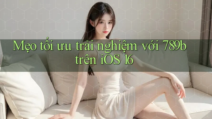 Mẹo tối ưu trải nghiệm với 789b trên iOS 16