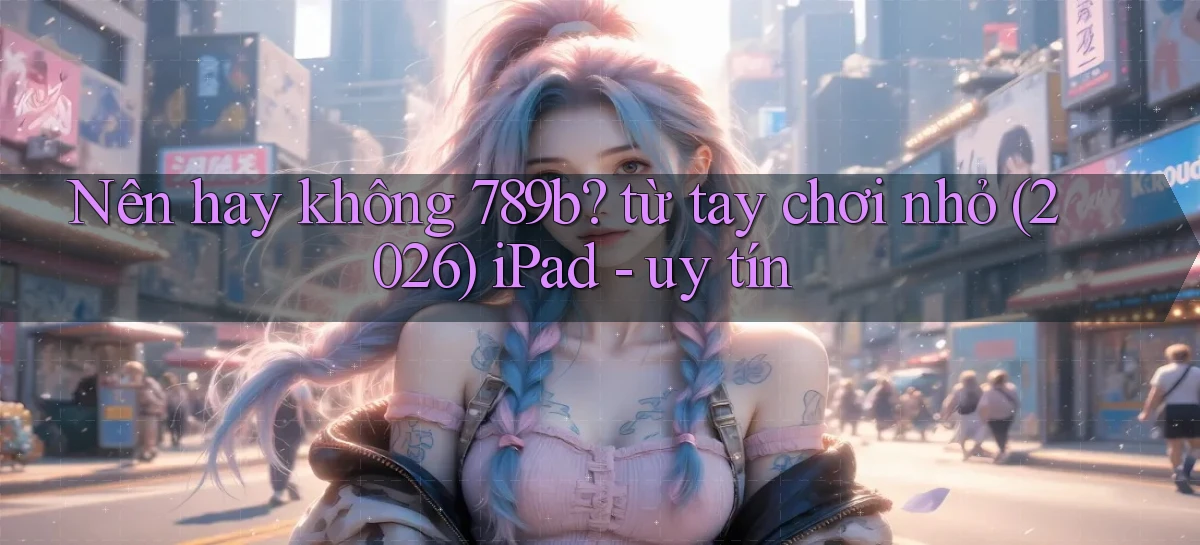 Nên hay không 789b từ tay chơi nhỏ (2026) iPad   uy tín