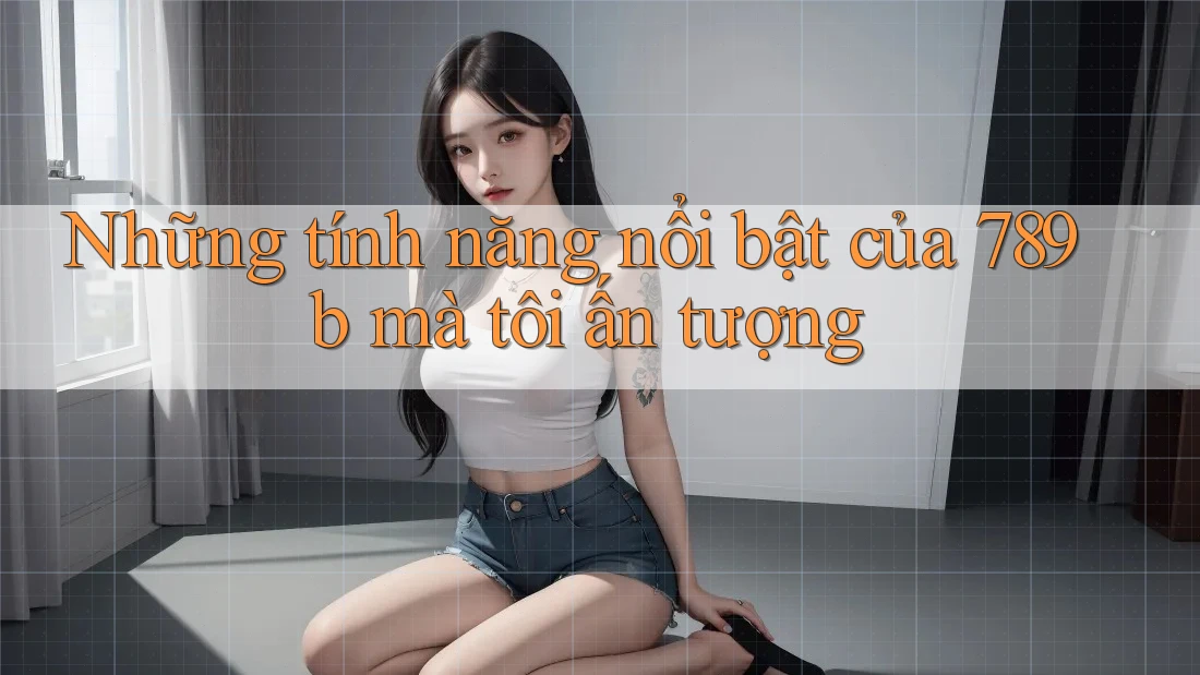 Những tính năng nổi bật của 789b mà tôi ấn tượng Những tính năng nổi bật của 789b mà tôi ấn tượng