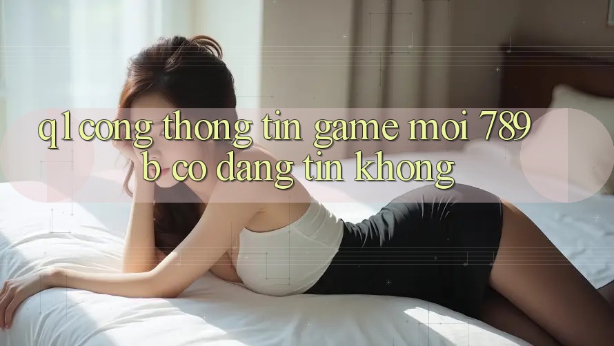 Q1: Cổng thông tin game mới 789b có đáng tin không?