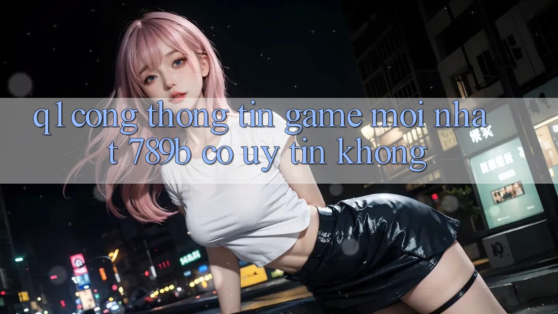 Q1: Cổng thông tin game mới nhất 789b có uy tín không? Q1: Cổng thông tin game mới nhất 789b có uy tín không?