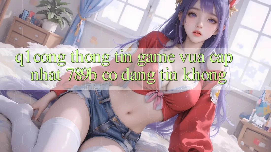Q1: Cổng thông tin game vừa cập nhật 789b có đáng tin không? Q1: Cổng thông tin game vừa cập nhật 789b có đáng tin không?