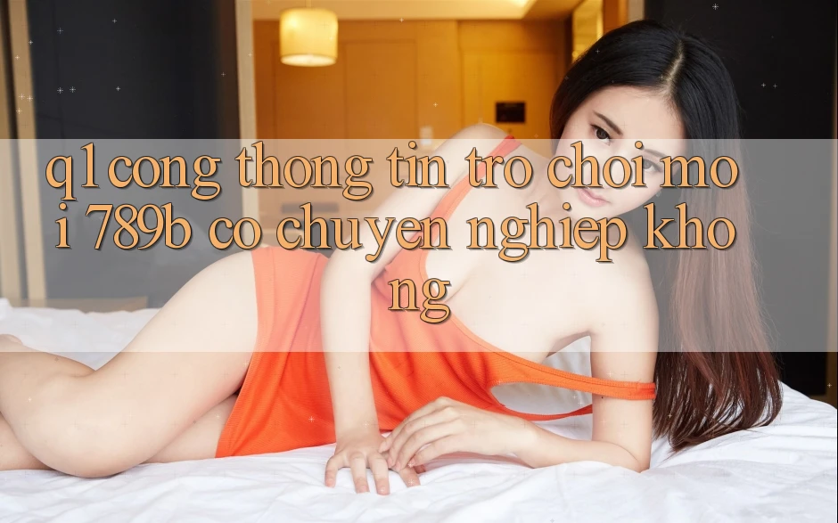 Q1: Cổng thông tin trò chơi mới 789b có chuyên nghiệp không?