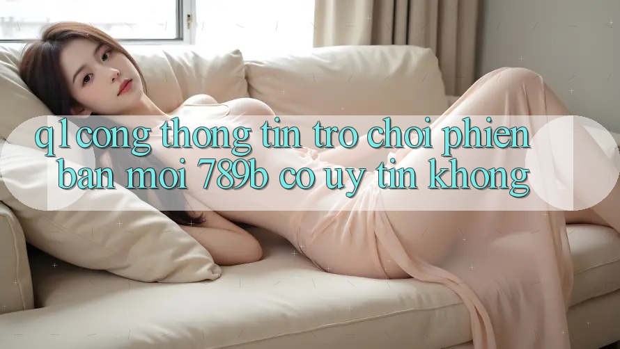 Q1: Cổng thông tin trò chơi phiên bản mới 789b có uy tín không? Q1: Cổng thông tin trò chơi phiên bản mới 789b có uy tín không?