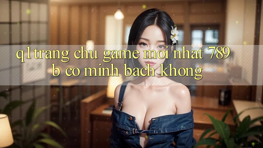 Q1: Trang chủ game mới nhất 789b có minh bạch không? Q1: Trang chủ game mới nhất 789b có minh bạch không?