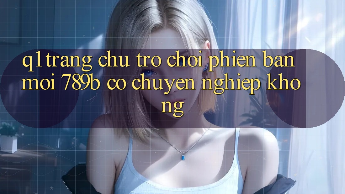 Q1: Trang chủ trò chơi phiên bản mới 789b có chuyên nghiệp không?