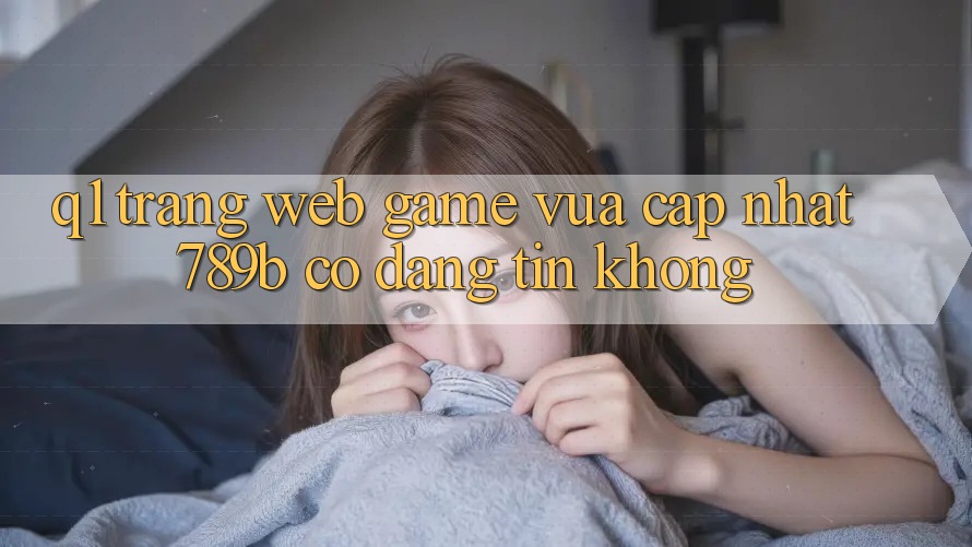 Q1: Trang web game vừa cập nhật 789b có đáng tin không? Q1: Trang web game vừa cập nhật 789b có đáng tin không?