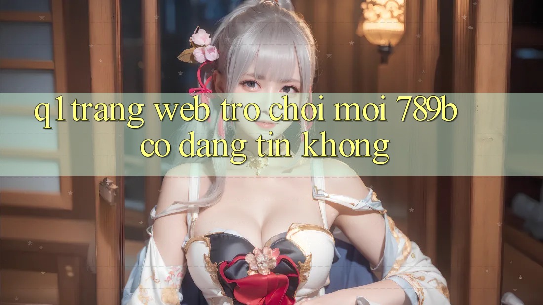 Q1: Trang web trò chơi mới 789b có đáng tin không? Q1: Trang web trò chơi mới 789b có đáng tin không?
