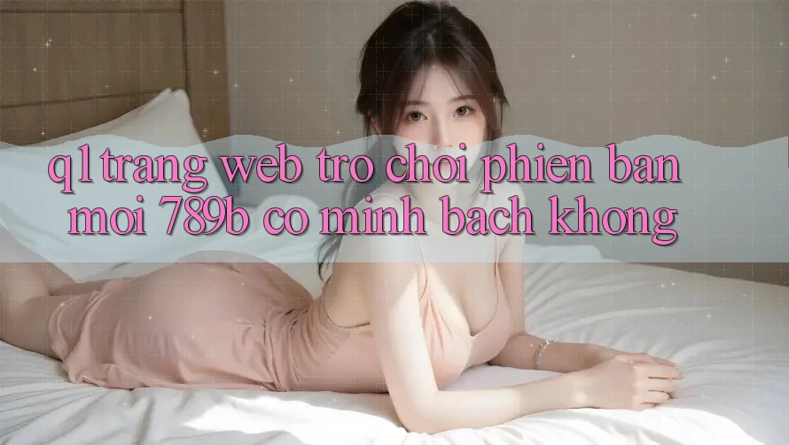 Q1: Trang web trò chơi phiên bản mới 789b có minh bạch không? Q1: Trang web trò chơi phiên bản mới 789b có minh bạch không?