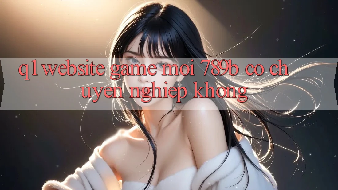 Q1: Website game mới 789b có chuyên nghiệp không? Q1: Website game mới 789b có chuyên nghiệp không?