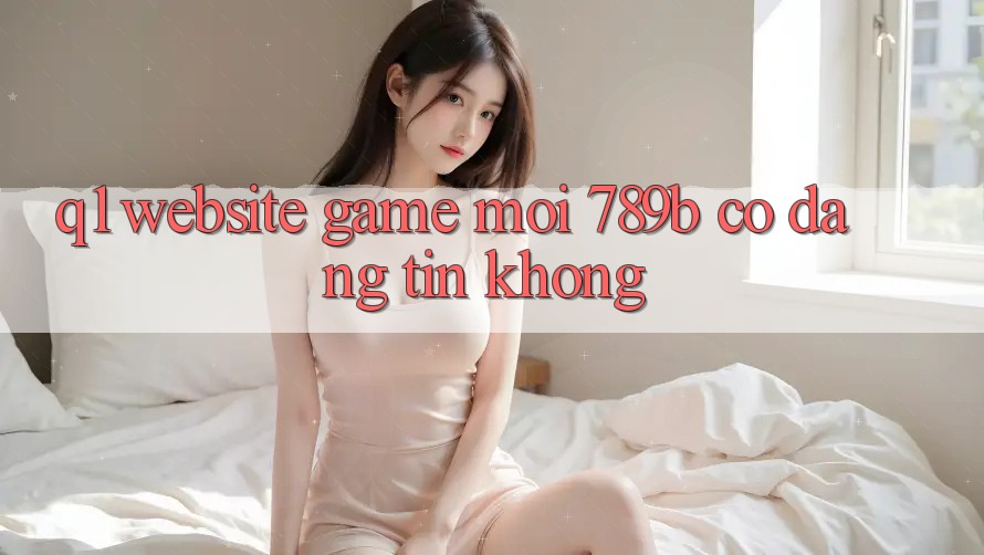 Q1: Website game mới 789b có đáng tin không? Q1: Website game mới 789b có đáng tin không?