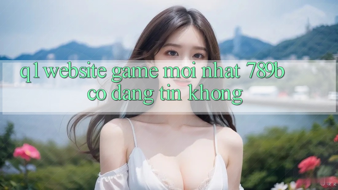 Q1: Website game mới nhất 789b có đáng tin không? Q1: Website game mới nhất 789b có đáng tin không?