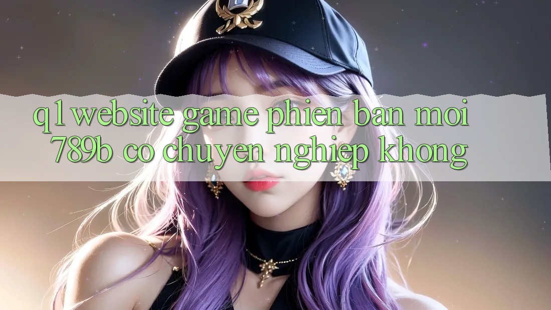 Q1: Website game phiên bản mới 789b có chuyên nghiệp không? Q1: Website game phiên bản mới 789b có chuyên nghiệp không?