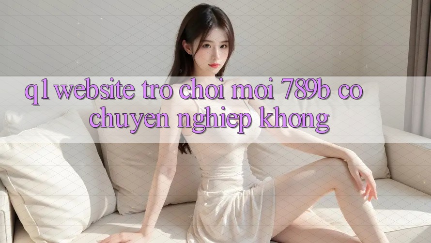 Q1: Website trò chơi mới 789b có chuyên nghiệp không? Q1: Website trò chơi mới 789b có chuyên nghiệp không?