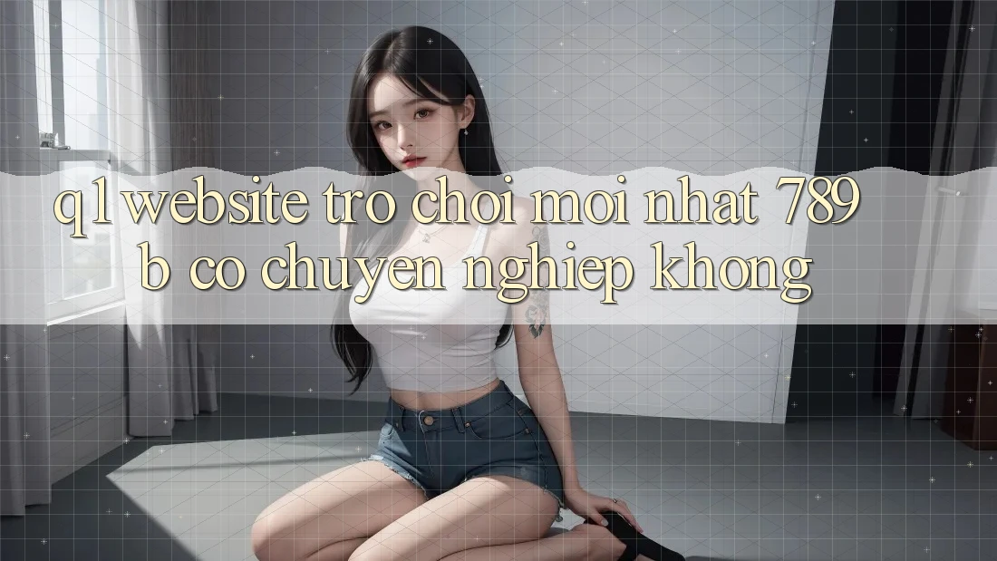 Q1: Website trò chơi mới nhất 789b có chuyên nghiệp không?