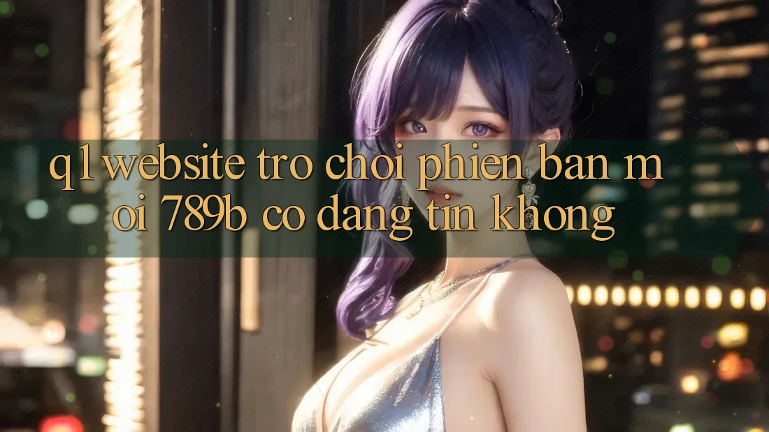 Q1: Website trò chơi phiên bản mới 789b có đáng tin không? Q1: Website trò chơi phiên bản mới 789b có đáng tin không?