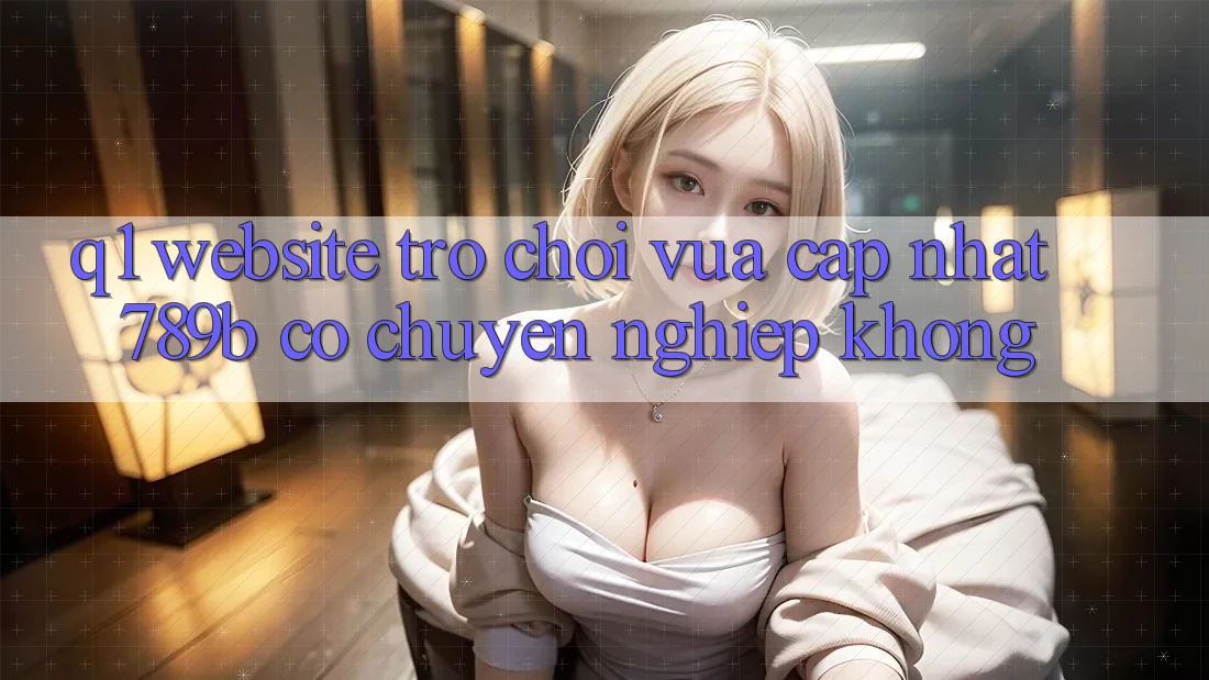 Q1: Website trò chơi vừa cập nhật 789b có chuyên nghiệp không? Q1: Website trò chơi vừa cập nhật 789b có chuyên nghiệp không?
