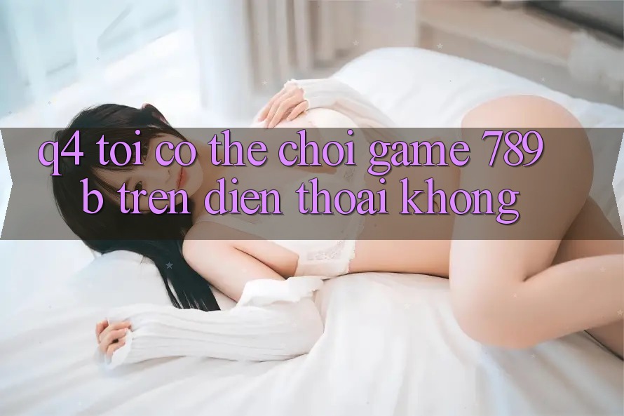 Q4: Tôi có thể chơi game 789b trên điện thoại không? Q4: Tôi có thể chơi game 789b trên điện thoại không?