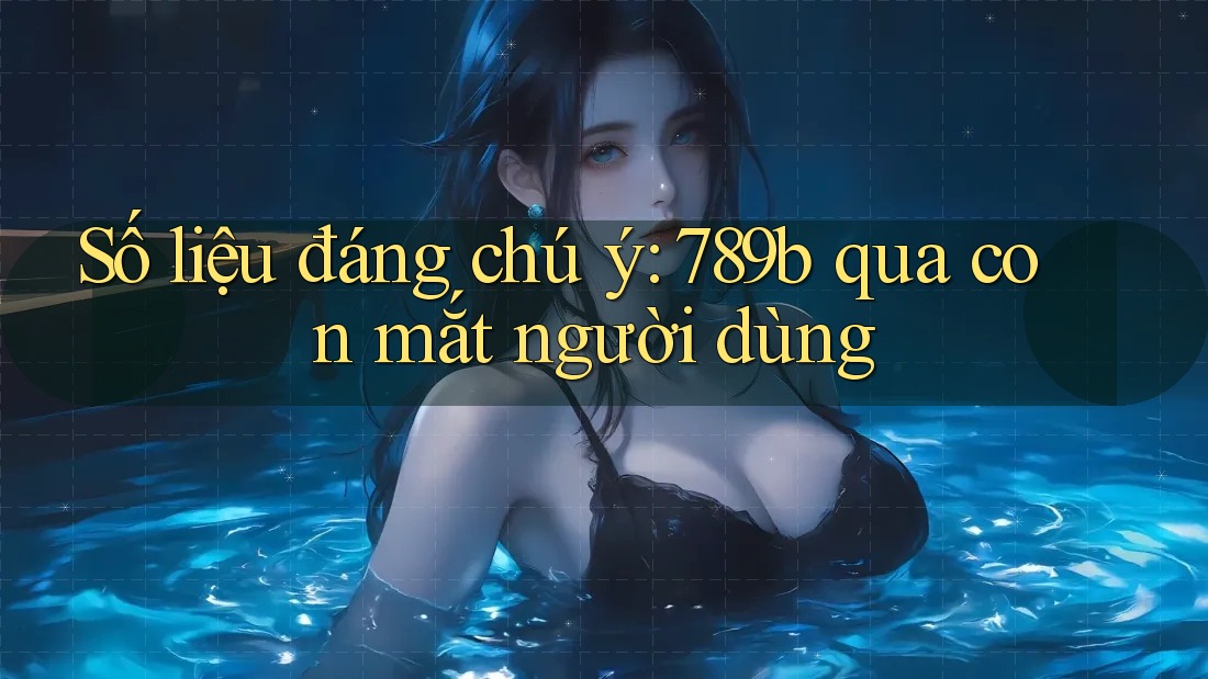 Số liệu đáng chú ý: 789b qua con mắt người dùng Số liệu đáng chú ý: 789b qua con mắt người dùng