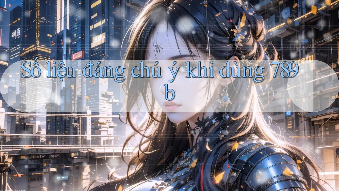 Số liệu đáng chú ý khi dùng 789b Số liệu đáng chú ý khi dùng 789b