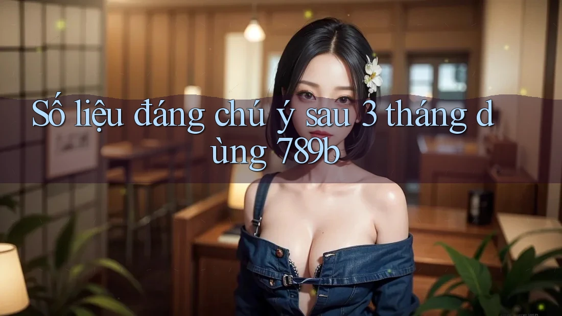 Số liệu đáng chú ý sau 3 tháng dùng 789b Số liệu đáng chú ý sau 3 tháng dùng 789b