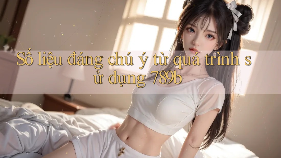 Số liệu đáng chú ý từ quá trình sử dụng 789b Số liệu đáng chú ý từ quá trình sử dụng 789b
