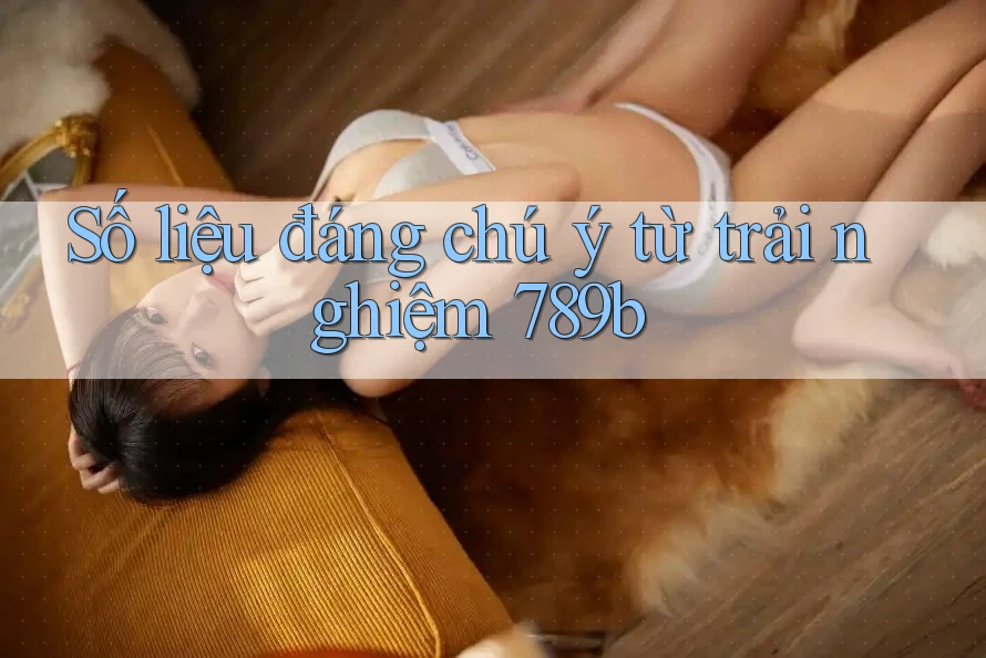 Số liệu đáng chú ý từ trải nghiệm 789b