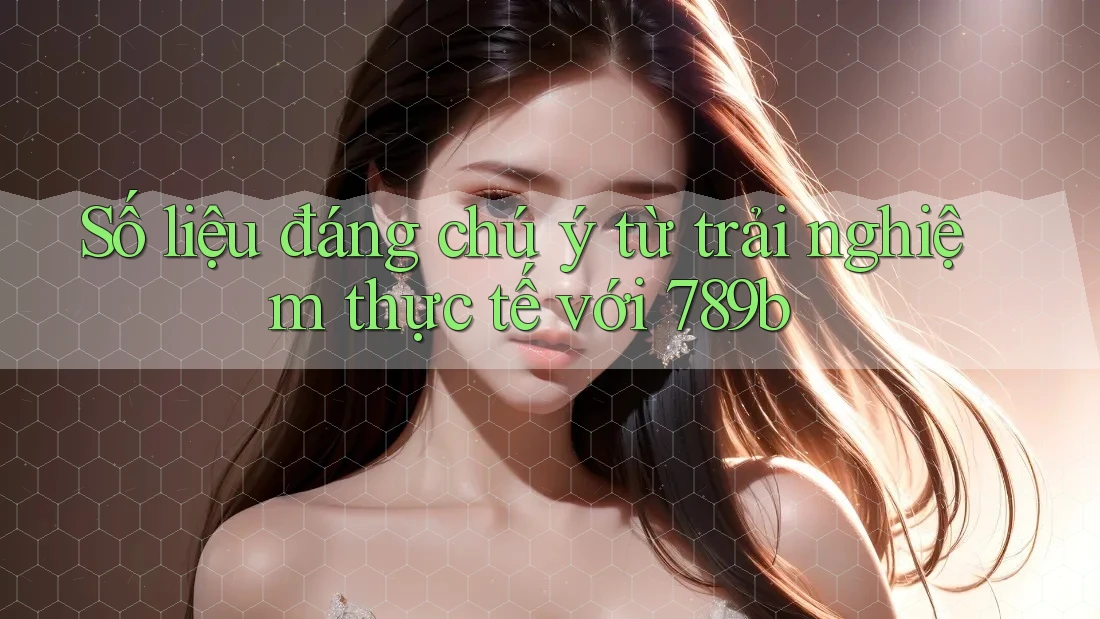 Số liệu đáng chú ý từ trải nghiệm thực tế với 789b Số liệu đáng chú ý từ trải nghiệm thực tế với 789b